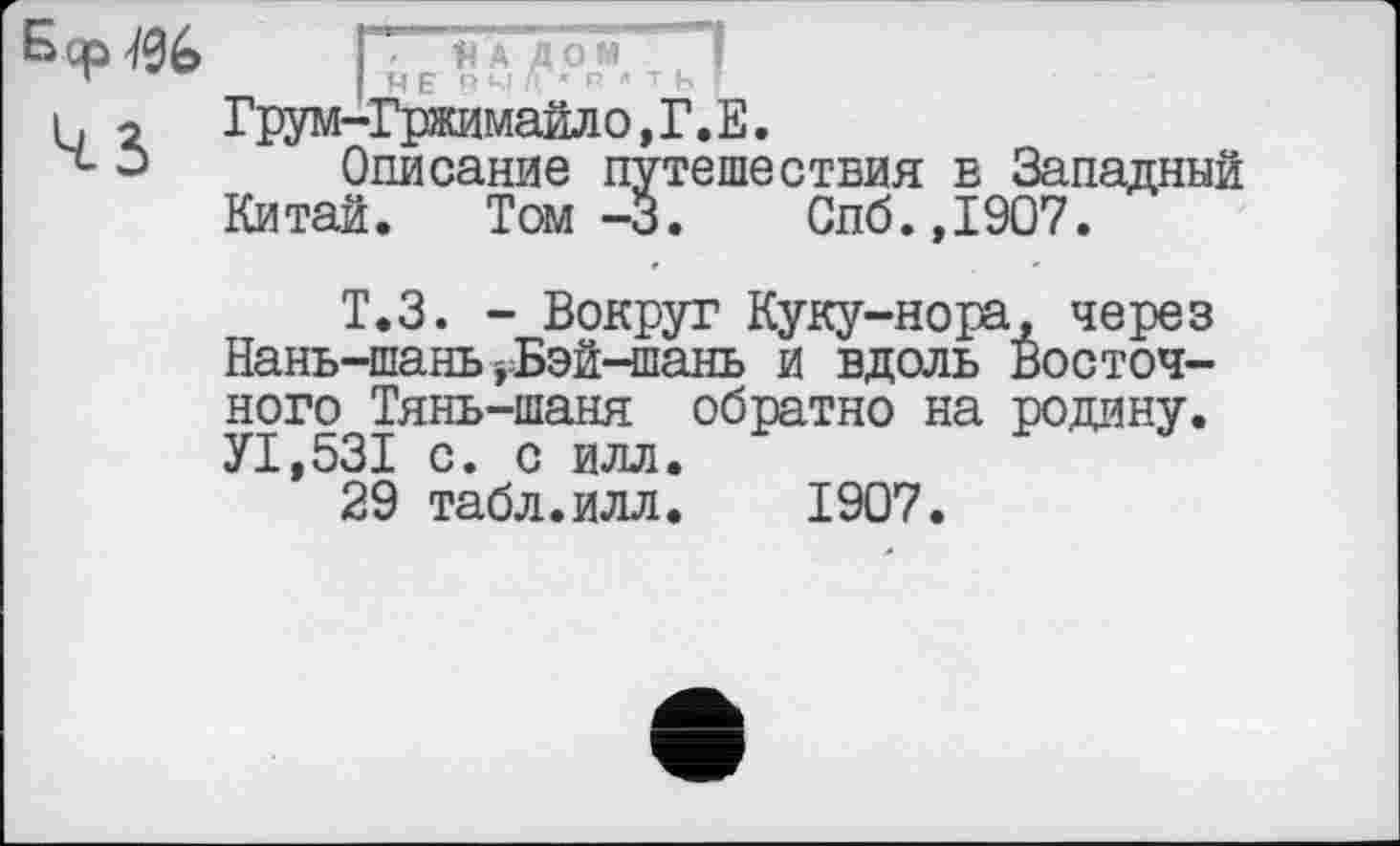 ﻿ГНЕ п Чі Л ” P " т Ь ’ Грум—Гржимайло, Г. Е.
Описание путешествия в Западный Китай. Том -3.	Спб.,1907.
Т.З. - Вокруг Куку-нора, через Нань-шань ,Бэй-шань и вдоль Восточного Тянь-шаня обратно на родину. УІ.53І с. с илл.
29 табл.илл.	1907.